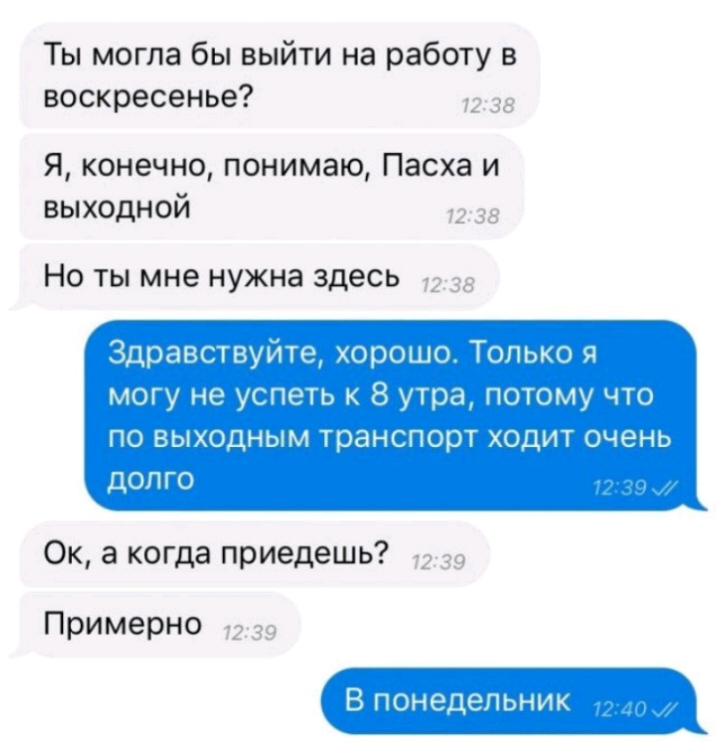 Ты могла бы выйти на работу в воскресенье Я конечно понимаю Пасха и выходной НО ТЫ мне НУЖНЗ здесь Ок а когда приедешь Примерно