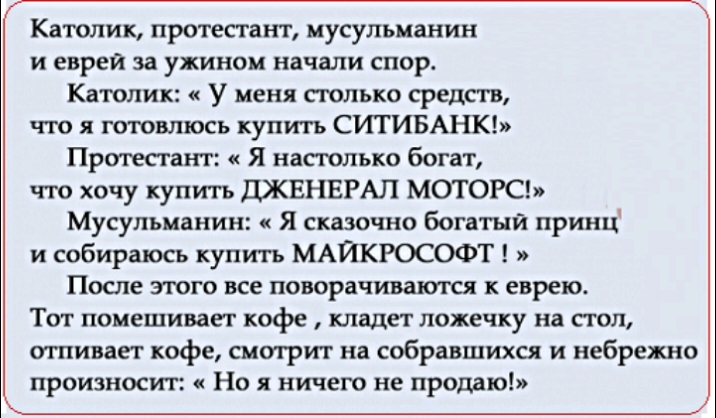 Католик протестант мусульманин и еврей за ужином начали спор Католик У меня столько средств что я готовлюсь купить СИТИБАНК Протестант Я настолько богат что хочу купить ДЖЕНЕРАЛ МОТОРС Мусульманин Я сказочно богатый принц и собираюсь купить МАЙКРОСОФТ После зггого все поворачиваются к еврею Тот помешивагг кофе кладет ложечку на стол отпивает кофе смотрит на собравшихся и небрежно произносит Но я н