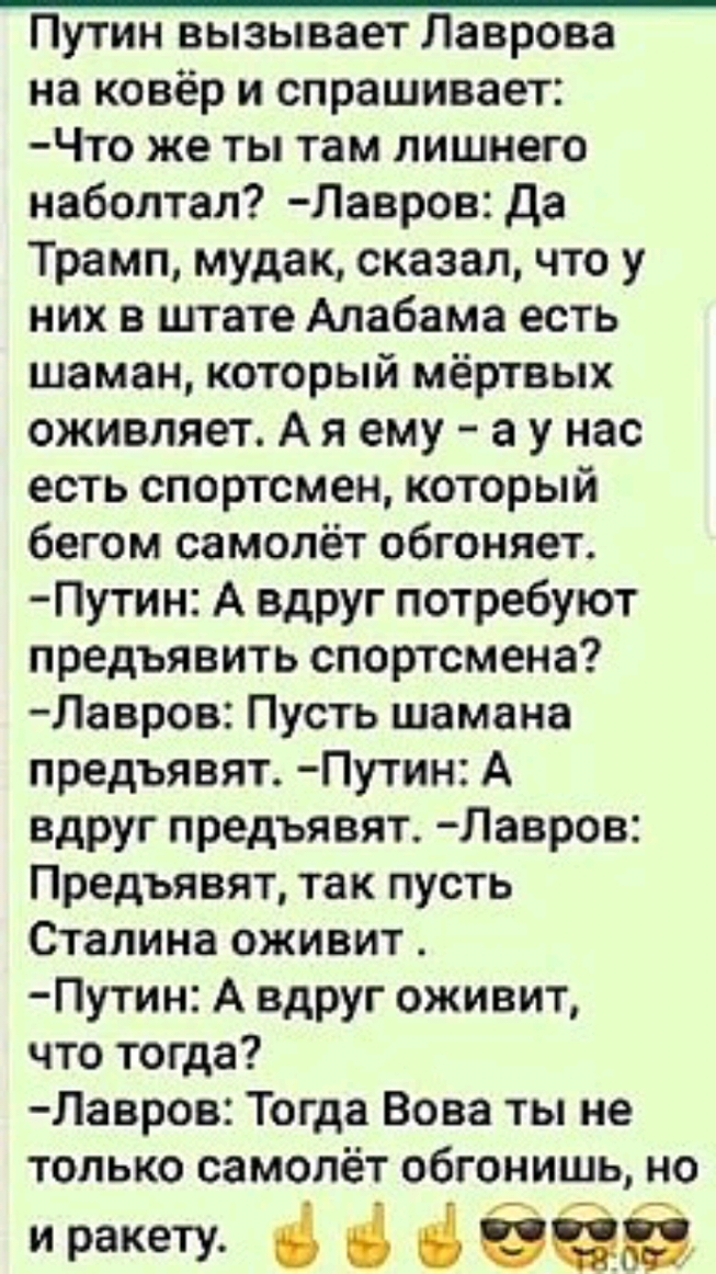 Путин вызывает Лаврова на ковёр и спрашивает Что же ты там лишнего наболтал Лавров да Трамп мудак сказал что у них в штате Алабама есть шаман который мёртвых оживляет А я ему а у нас есть спортсмен который бегом самолёт обгоняет Путин А вдруг потребуют предъявить спортсмена Лавров Пусть шамана предъявят Путин А вдруг предъявят Лавров Предъявят так пусть Сталина оживит Путин А вдруг оживит что тогд