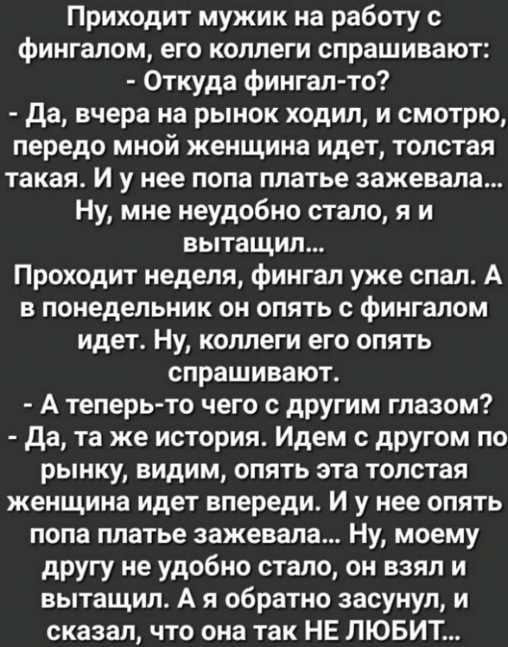 Приходит мужик на работу с фингалом его коллеги спрашивают Откуда фингал то да вчера на рынок ходил и смотрю передо мной женщина идет толстая такая И у нее попа платье зажевала Ну мне неудобно стало я и вытащил Проходит неделя фингал уже спал А в понедельник он опять с фингалом идет Ну коллеги его опять спрашивают А теперь то чего с другим глазом да та же история Идем с другом по рынку видим опять