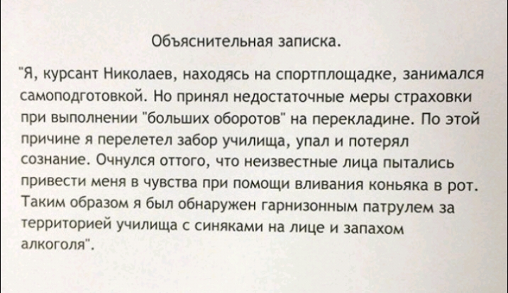 Объяснительная записка Я курсант Николаев находясь на спортплощадке занимался самоподготовкой Но принял недостаточные меры страховки при выполнении больших оборотов на перекладине По этой причине я перелетел забор училища упал и потерял сознание ОЧКУЛСЯ ОТТОГО ЧТО неизвестные лица ПЫТЗЛИСЬ привести меня В чувства ПРИ ПОМОЩИ ВЛИВЗНИЯ КОНЬЯКЗ В РОТ Таким образом я был обнаружен гарнизонным патрулем 
