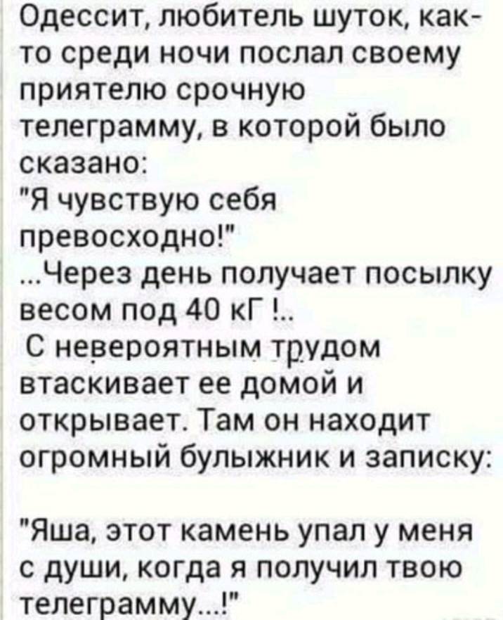 Одессит любитель шуток как то среди ночи послал своему приятелю срочную телеграмму в которой было сказано Я чувствую себя превосходно Через день получает посылку весом под 40 кГ С невероятным трудом втаскивает ее домой и открывает Там он находит огромный булыжник и записку Яша этот камень упал у меня с души когда я получил твою телеграмму