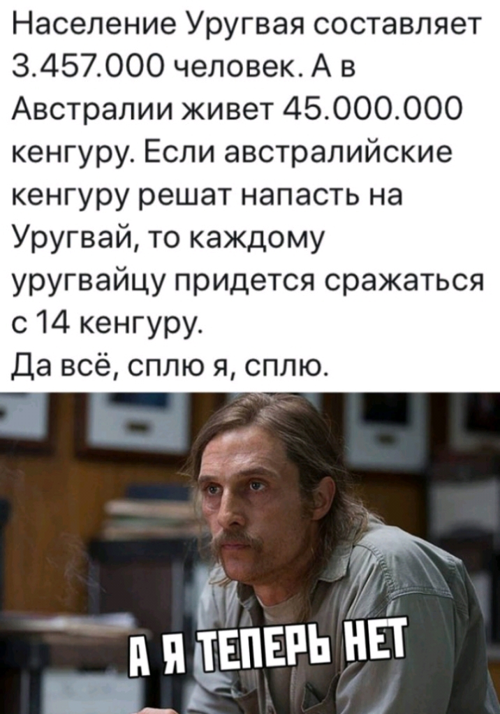 Население Уругвая составляет 3457000 человек А в Австралии живет 45000000 кенгуру Если австралийские кенгуру решат напасть на Уругвай то каждому уругвайцу придется сражаться с 14 кенгуру Да всё сплю я сплю