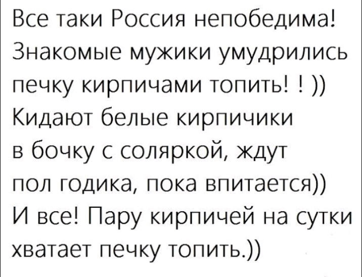 Все таки Россия непобедима Знакомые мужики умудрились печку кирпичами топить Кидают белые кирпичики в бочку с соляркой ждут пол годика пока впитается И все Пару кирпичей на сутки хватает печку топить