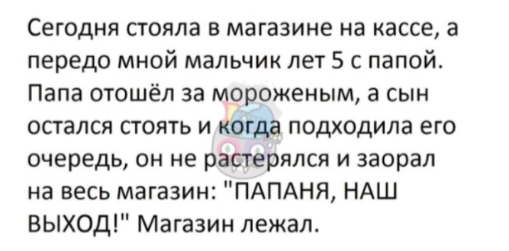 Сегодня стояла в магазине на кассе а передо мной мальчик лет 5 с папой Папа отошёл за мороженым а сын остался стоять и когда подходила его очередь он не растерялся и заорал на весь магазин ПАПАНЯ НАШ ВЫХОД Магазин лежал