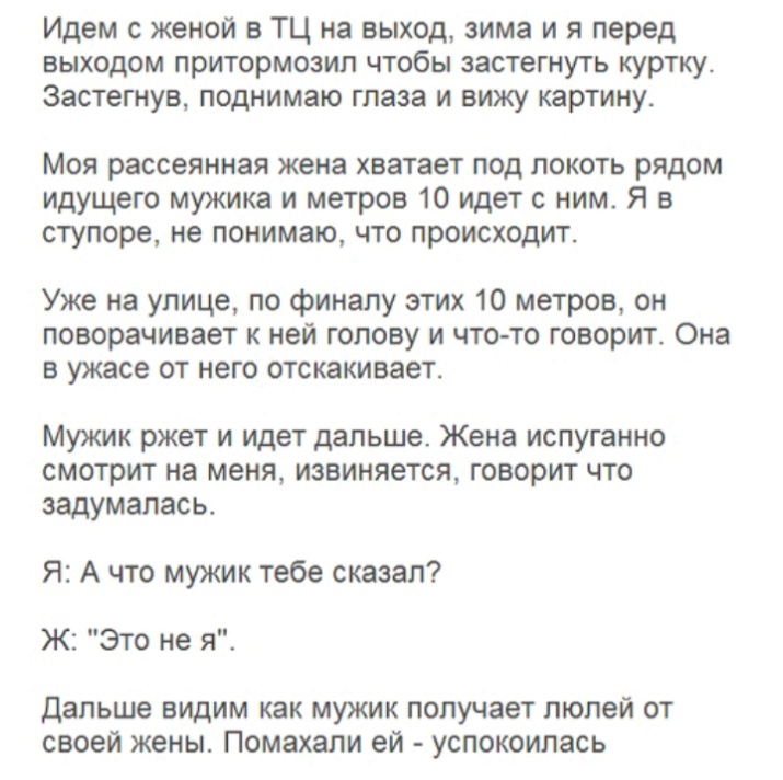Идем с женой в ТЦ на выход зима и я перед выходом притормозил чтобы застегнуть куртку Застегнув поднимаю глаза и вижу картину Моя рассеянная жена хватает под локоть рядом идущего мужика и метров 10 идет с ним Я в ступоре не понимаю что происходит Уже на улице по финалу этих 10 метров он поворачивает к ней голову и что то говорит Она в ужасе от него отскакивает Мужик ржет и идет дальше Жена испуган
