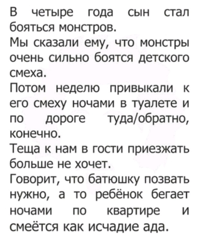 В четыре года сын сгал бояться монстров Мы сказали ему что монсгры очень сильно боятся детского смеха Потом неделю привыкали к его смеху ночами в туалете и по дороге тудаобратно конечно Теща к нам в госги приезжать больше не хочет Говорит что батюшку позвать нужно а то ребёнок бегает ночами по квартире и смеётся как исчадие ада