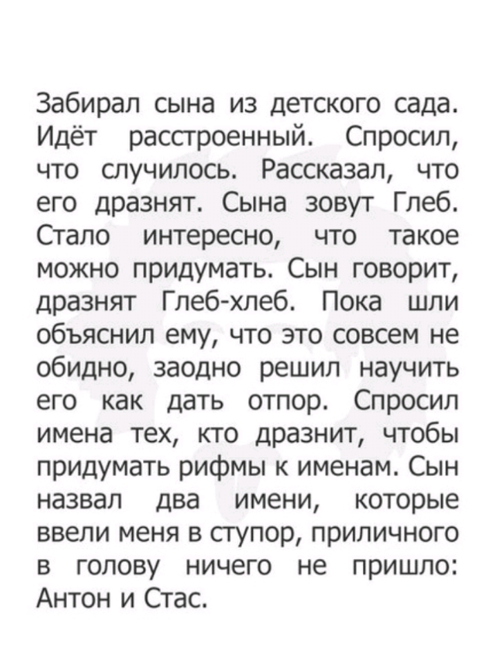 Забирал сына из детского сада Идёт расстроенный Спросил что случилось Рассказал что его дразнят Сына зовут Глеб Стало интересно что такое можно придумать Сын говорит дразнят Глеб хлеб Пока шли объяснил ему что это совсем не обидно заодно решил научить его как дать отпор Спросил имена тех кто дразнит чтобы придумать рифмы к именам Сын назвал два имени которые ввели меня в ступор приличного в голову