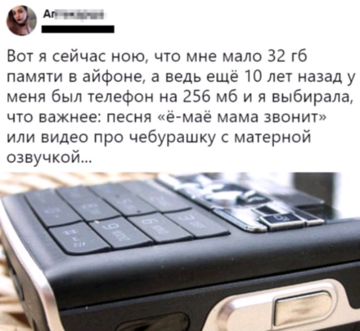 Аг _ Вот я сейчас ною что мне мало 32 гб памяти в айфоне а ведь еще 10 лет назад у меня был телефон на 256 мб и я выбирала что важнее песня е мае мама звонит или видео про чебурашку с матерной озвучкой