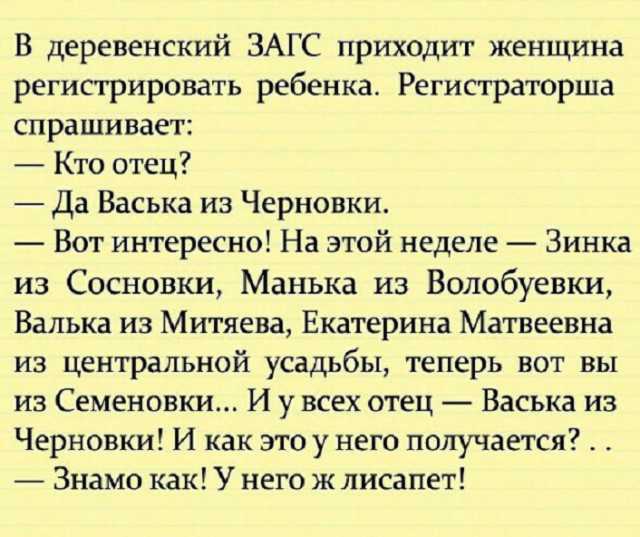 В деревенский ЗАГС приходит женщина регистрировать ребенка Регистраторша спрашивает Кто отец Да Васька из Черновки Вот интересно На этой неделе Зинка из Сосновки Манька из Волобуевки Ванька из Митяева Екатерина Матвеевна из центральной усадьбы теперь вот вы из Семеновки И у всех отец Васька из Черновки И как этоу него получается Знамо как У него ж лисапет
