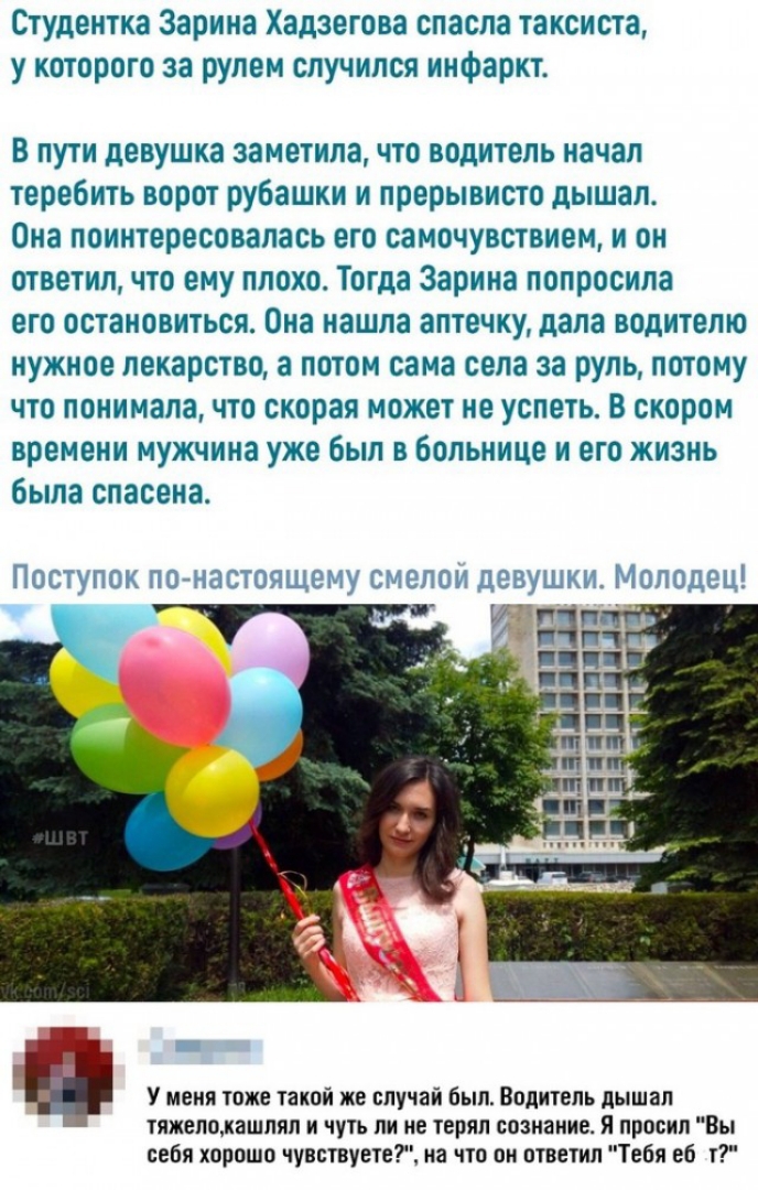 Студентка Зарина Хадзегова спасла таксиста у которого за рулем случился инфаркт В пути девушка заметила что водитель начал теребить ворот рубашки и прерывисто дышал Она поинтересовалась его самочувствием и он ответил что ему плохо Тогда Зарина попросила его остановиться Она нашла аптечку дала водителю нужное лекарство а потом сама села за руль потому что понимала что скорая может не успеть В скоро