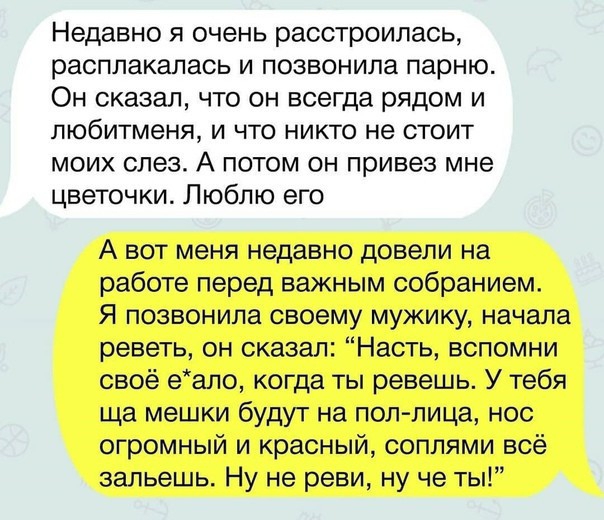 Недавно я очень расстроилась расплакалась и позвонила парню Он сказал что он всегда рядом и любитменя и что никто не стоит моих слез А потом он привез мне цветочки Люблю его А вот меня недавно довели на работе перед важным собранием Я позвонила своему мужику начала реветь он сказал Насть вспомни своё еапо когда ты ревешь У тебя ща мешки будут на поллица нос огромный и красный соплями всё зальешь Н