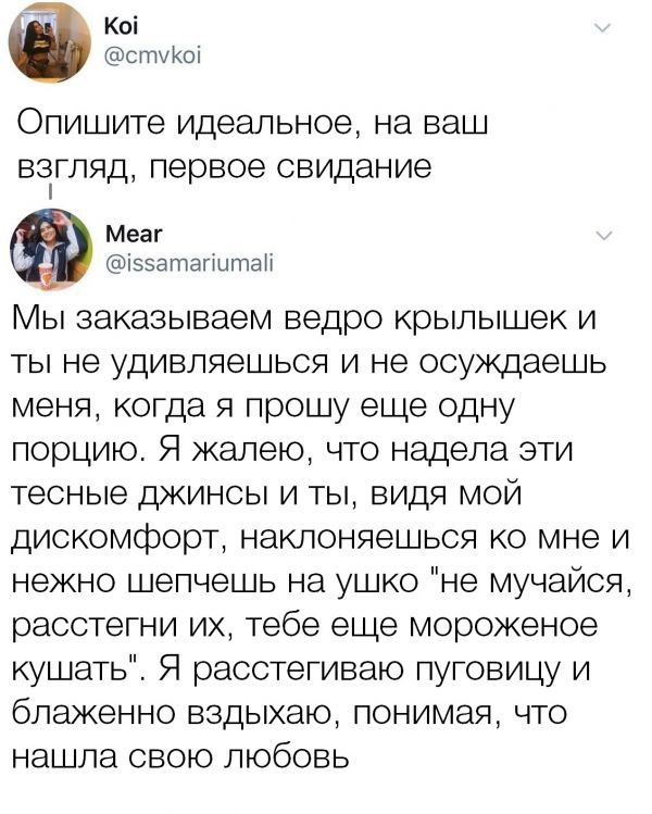 Коі стуКОі Опишите идеальное на ваш ВЗГЛЯД Первое свидание Меаг іээатагштаН Мы заказываем ведро крылышек и ты не удивляешься и не осуждаешь меня когда я прошу еще одну порцию Я жалею что надела ати тесные джинсы и ты видя мой дис омфорт наклоняемься ко мне и нежно шепчешь на ушко не мучайся расстегни их тебе еще мороженое куі ать Я расстегиваю пуговицу и блаженно вздыхаю понимая что на ша свою люб
