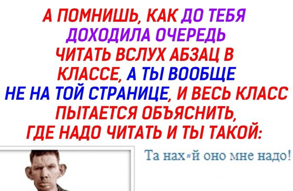 А ПОМНИШЬ КАК ДО ТЕБЯ ДОХОДИЛА ОЧЕРЕДЬ ЧИТАТЬ ВСЛУХ АБЗАЦ В КЛ_АССЕ А ТЫ ВООБЩЕ НЕ НА ТОИ СТРАНИЦЕ И ВЕСЬ КЛАСС ПЫТАЕТСЯ ОБЪЯСНИТЬ _ ГДЕ НАДО ЧИТАТЬ И ТЫ ТАКОИ Та нахй оно мне надо к