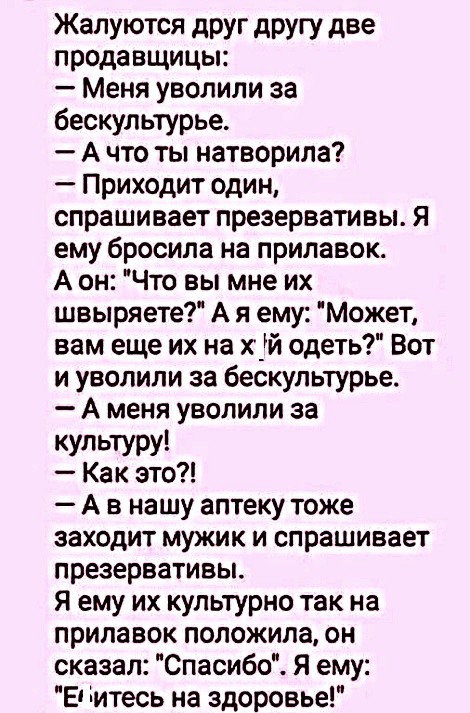 Жалуются друг другу две продавщицы Меня уволили за бескультурье А что ты натворила Приходит один спрашивает презервативы Я ему бросила на прилавок А он Что вы мне их швыряете А я ему Может вам еще их на х_й одеть Вот и уволили за бескультурье А меня уволили за культуру Как это А в нашу аптеку тоже заходит мужик и спрашивает презервативы Я ему их культурно так на прилавок положила он сказал Спасибо