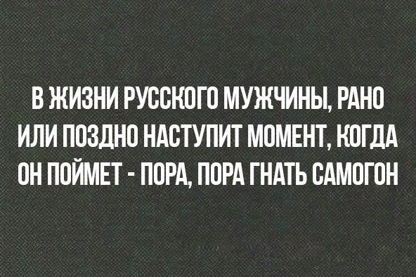В ЖИЗНИ РУССНОГО МУЖЧИНЫ РАНО ИЛИ ПОЗДНО НАСТУПИТ МОМЕНТ КОГДА ОН ПОЙМЕТ ПОРА ПОРА ГНАТЬ САМОГОН