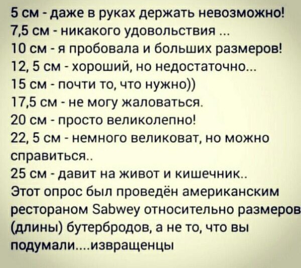 5 см даже в руках держать невозможно 75 см никакого удовольствия 10 см я пробовала и больших размеров 12 5 см хороший но недостаточно 15 см почти то что нужно 175 см не могу жаловаться 20 см просто великолепно 225 см немного великоват но можно справиться 25 см давит на живот и кишечник Этот опрос был проведён американским рестораном ЗаЬиеу относительно размеров длины бутербродов а не то что вы под