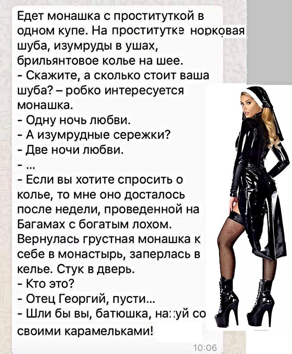 Едет монашка с проституткой в одном купе На проститутке норковая шуба изумруды в ушах брильянтовое колье на шее Скажите а сколько стоит ваша шуба робко интересуется монашка Одну ночь любви А изумрудные сережки Две ночи любви Если вы хотите спросить о колье то мне оно досталось после недели проведенной на Багамах с богатым лохом Вернулась грустная монашка к себе в монастырь заперлась в келье Стук в