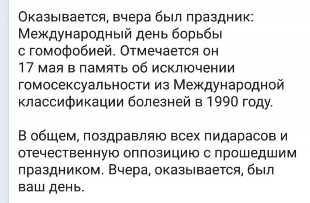 Оказывается вчера был праздник Международный день борьбы с гомофобией Отмечается он 17 мая в память об исключении гомосексуальности из Международной классификации болезней в 1990 году В общем поздравляю всех пидарасов и отечественную оппозицию с прошедшим праздником Вчера оказывается был ваш день