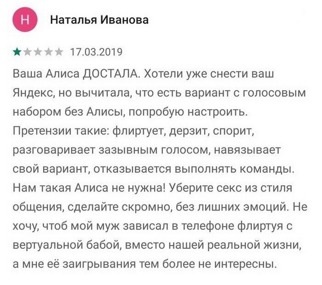Ф Наталья Иванова х в 7 17032019 Ваша Алиса ДОСТАЛА Хотели уже снести ваш Яндекс но вычитала что есть вариант с голосовым набором без Алисы попробую настроить Претензии такие флиртует дерзит спорит разговаривает зазывным голосом навязывает свой вариант отказывается выполнять команды Нам такая Алиса не нужна Уберите секс из стиля общения сделайте скромно без лишних эмоций Не хочу чтоб мой муж завис