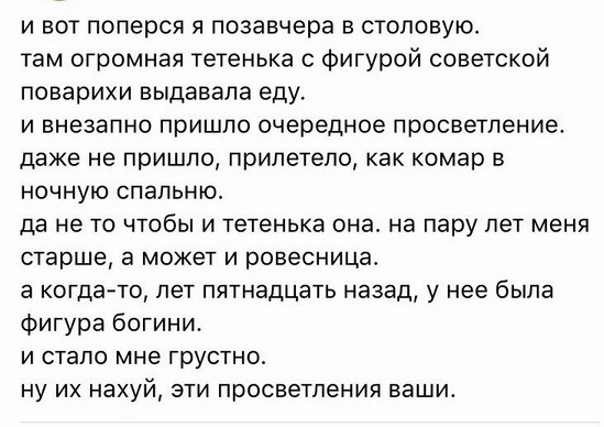 и вот поперся я позавчера в столовую там огромная тетенька с Фигурой советской поварихи выдавала еду и внезапно пришло очередное просветление даже не пришло прилетело как комар в ночную спальню да не то чтобы и тетенька она на пару лет меня старше а может и ровесница а когда то лет пятнадцать назад у нее была Фигура богини и стало мне грустно ну их нахуй эти просветления ваши
