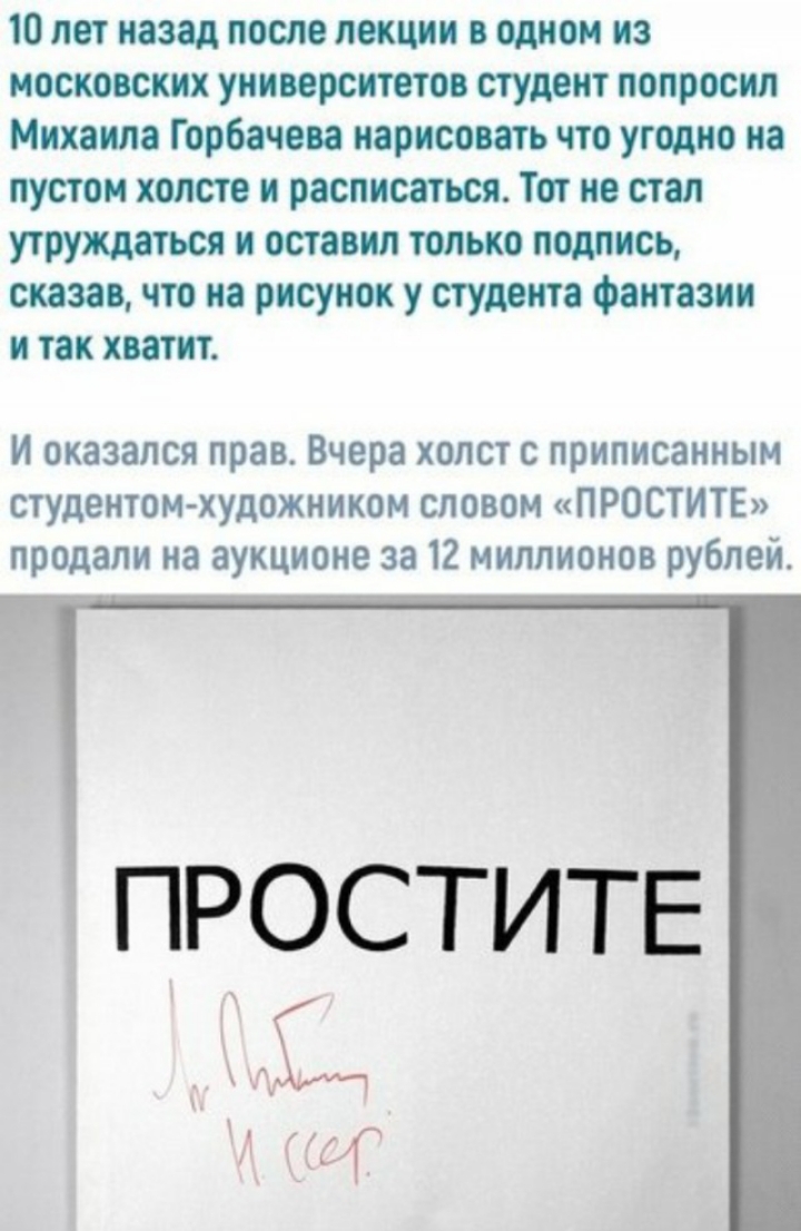 10 лет назад после лекции в одном из московских университетов студент попросил Михаила Горбачева нарисовать что угодно на пустом холсте и расписаться Тот не стол и оставил только подпись скозев по на рисунок у студенте Фантазии и так хватит И оказался прав Вчера холст с приписанным студентом художником словом ПРОСТИТЕ продали на аукционе за 12 миллионов рублей ПРОСТИТЕ А щ