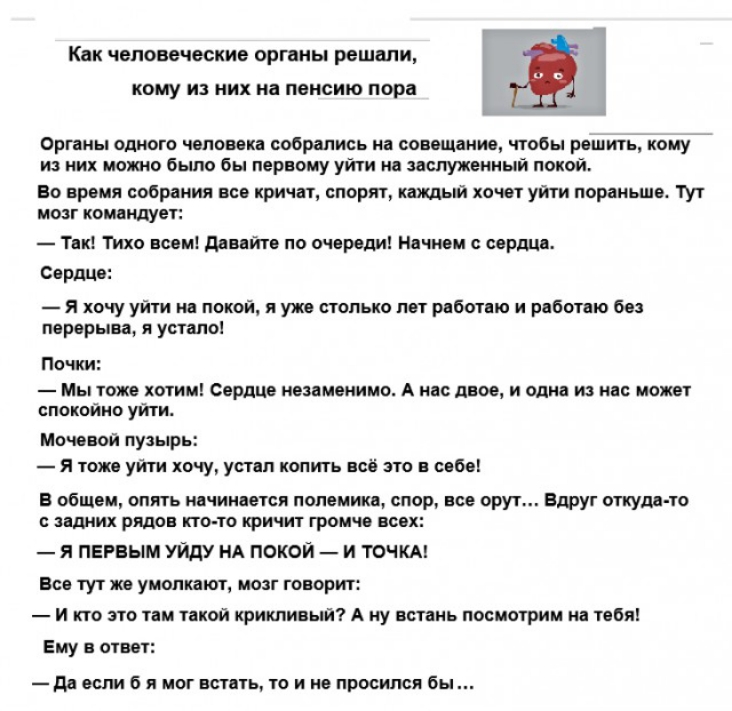 Как человеческие органы решали кому из них на пенсию пора Органы одного чепоеека собрались на совещание чтобы решить кому из них можо было бы первому уйти не заслуженный покой Во время собрания все кричат спорят каждый хочет уйти пораньше 1Ут моэт комендует Тек Тихо всем дивейте по очереди Начнем сердце Сердце Я хочу уйти на покой и уже столько лет рвботею и работаю без перерыва я устапо Почки Мы 