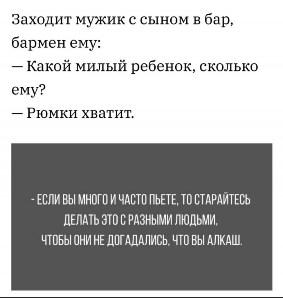 Заходит мужик с сыном в бар бармен ему Какой милый ребенок сколько ему Рюмки хватит ЕСЛИ ВЫ МНОГО И ЧАСТО ПЬЕТЕ ТО ОТАРАЙТЕОЬ ДЕЛАТЬ ЭТО О РАЗНЫМИ ЛЮДЬМИ ЧТОБЫ ОНИ НЕ ДОГАДАЛИСЬ ЧТО ВЫ АЛКАШ