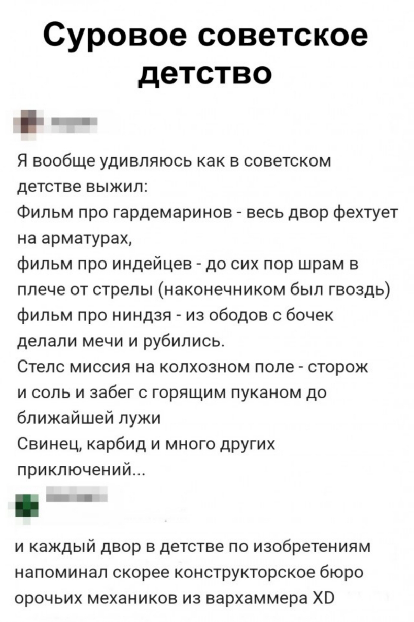 Суровое советское детство Я вообще удивляюсь как в советском детстве выжил Фильм про гардемаринов весь двор фехтует на арматурах фильм про индейцев до сих пор шрам в плече от стрелы наконечником был гвоздь фильм про ниндзя из ободов с бочек делали мечи и рубились Стелс миссия на колхозном попе сторож и соль и забег с горящим пуканом до ближайшей лужи Свинец карбид и много других приключений и кажд