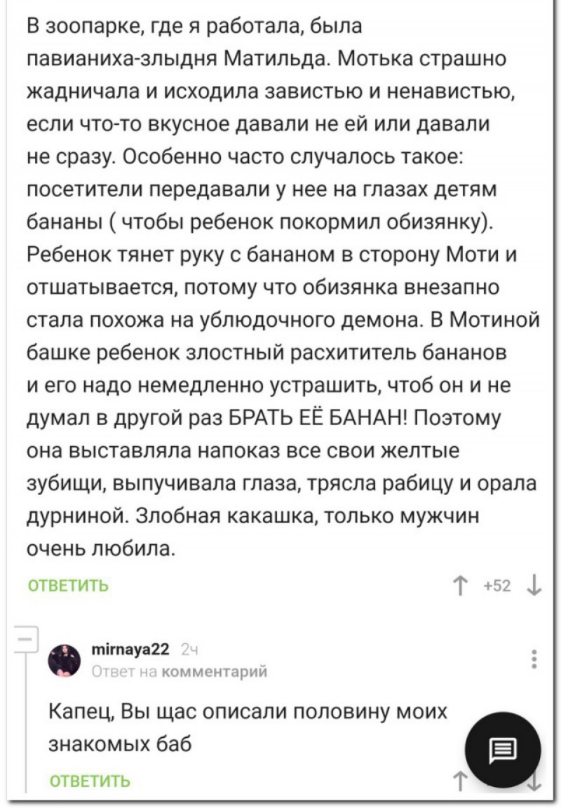 В зоопарке где я работала была павианиха злыдня Матильда Мотька страшно жадничала и исходила завистью и ненавистью если чтото вкусное давали не ей или давали не сразу Особенно часто случалось такое посетители передавали у нее на глазах детям бананы чтобы ребенок покормил обизянку Ребенок тянет руку с бананом в сторону Моти и отшатывается потому что обизянка внезапно стала похожа на ублюдочного дем