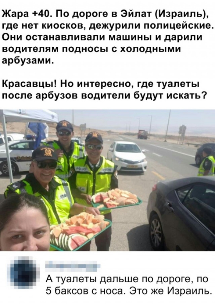 Жара 40 По дороге в Эйлат Израиль где нет киосков дежурили полицейские Они останавливали машины и дарили водителям подносы с холодными арбузами Красавцы Но интересно где туалеты после арбузов водители будут искать А туалеты дальше по дороге по 5 баксов с носа Это же Израиль