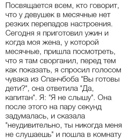 Посвящается всем кто говорит что у девушек в месячные нет резких перепадов настроения Сегодня я приготовил ужин и когда моя жена у которой месячные пришла посмотреть что я там сворганил перед тем как показать я спросил голосом чувака из Спанчбоба Вы готовы дети она ответила Да капитан Я Я не слышу Она после этого на пару секунд задумалась и сказала неудивительно ты никогда меня не слушаешь и пошла