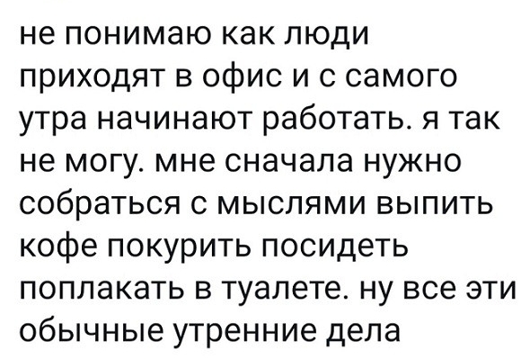 не понимаю как люди приходят в офис и с самого утра начинают работать я так не могу мне сначала нужно собраться с мыслями выпить кофе покурить посидеть поплакать в туалете ну все эти обычные утренние дела
