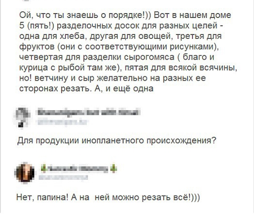 Ой что ты знаешь о порядке Вот в нашем доме 5 пять разделочных досок для разных целей одна для хлеба другая для овощей третья для фрукгов они с соответствующими рисунками четвертая для разделки сырогомяса благо и курица с рыбой там же пятая для всякой всячины но ветчину и сыр желательно на разных ее сторонах резать А и ещё одна _в_ д і для продукции инопланетного происхождения дц _ Нет папина А на