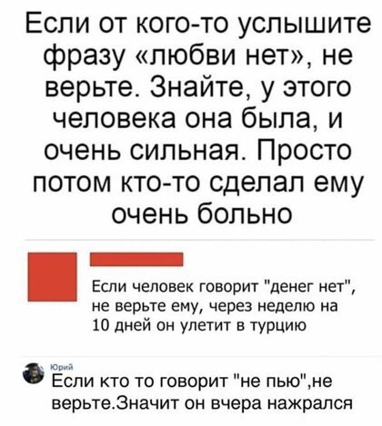 Если от кого то услышите фразу любви нет не верьте Знайте у этого человека она была и очень сильная Просто потом кто то сделал ему очень больно Если человек говорит денег нет не верьте ему через неделю на 10 дней он улетит в ТУРЦИю Если кто то говорит не пьюне верьте3начит он вчера нажрался