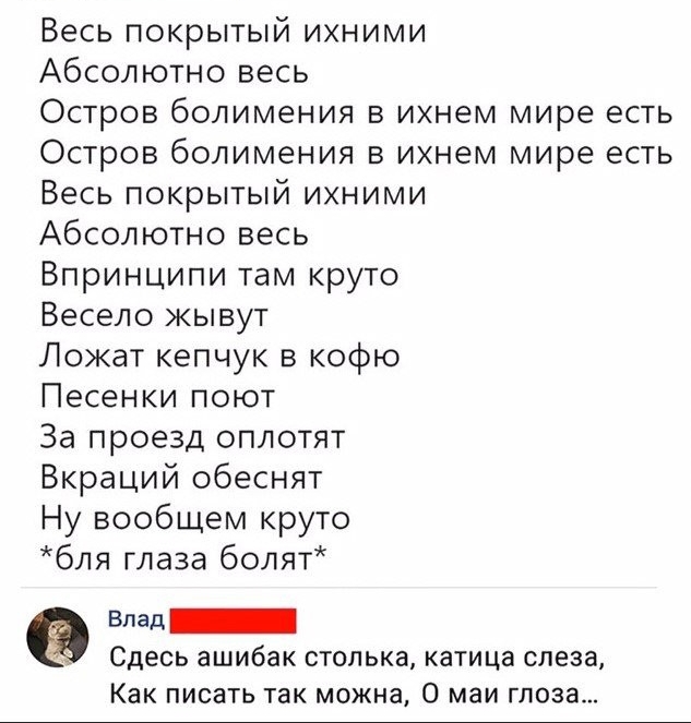 Весь покрытый ихними Абсолютно весь Остров болимения в ихнем мире есть Остров болимения в ихнем мире есть Весь покрытый ихними Абсолютно весь Впринципи там круто Весело жывут Ложат кепчук в кофю Песенки поют За проезд оплотят Вкраций обеснят Ну вообщем круто бля глаза болят влад Сдесь ашибак стопька катица слеза Как писать так можна О маи глоза