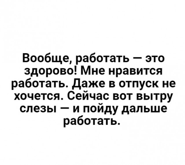 Вообще работать это здорово Мне нравится работать даже в отпуск не хочется Сейчас вот вытру слезы и пойду дальше работать