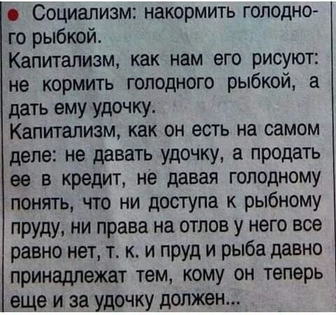 Социализм накормить голодно го рыбкой Капитализм как нам его рисуют не кормить голодного рыбкой а дать ему удочку Капитализм как он есть на самом деле не давать удочку а продать за в кредит не давая голодному понять что ни доступа к рыбному пруду ни права на отлов у него все равно нет т к и пруд и рыба давно принадлежат тем кому он теперь еще и за удочку должен