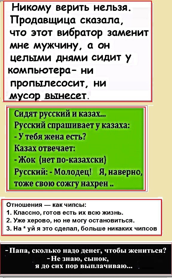 Никому верить нельзя Продавщица сказала что этот вибратор заменит мне мужчину а он целыми днями сидит у компьютера НИ ПРОПЫЛВСОСИТ НИ Сидят русский и казах Русский спрашивает у казаха У тебя жена есть Казах отвечает Жок нет по кааахски Русский Молодец Я наверно тоже свою сожгу нахрен Отношения как чипсы 1 Классно готов есть их всю жизнь 2 Уже херово но не могу остановиться 3 На уй я это сделал бол