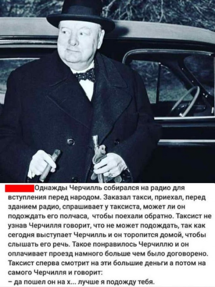 _Однажды Черчилль собирался на радио для вступления перед народом Заказал такси приехал перед зданием радио спрашивает у таксиста может ли он подождать его полчаса чтобы поехали обратно Таксист не узнав Черчилля говоритчто не может подождать так как сегодня выступает Черчилль и он торопится домой чтобы слышать его речь Такое понравилось Черчиллю и он оплачивает проезд намного больше чем было догов