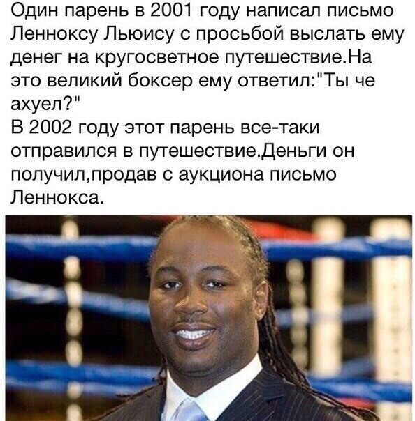 Один парень в 2001 году написал письмо Ленноксу Льюису просьбой выслать ему денег на кругосветное путешествиеНа это великий боксер ему ответилТы че ахуел В 2002 году этот парень все таки отправился в путешествиеденьги он получилпродав с аукциона письмо Леннокса
