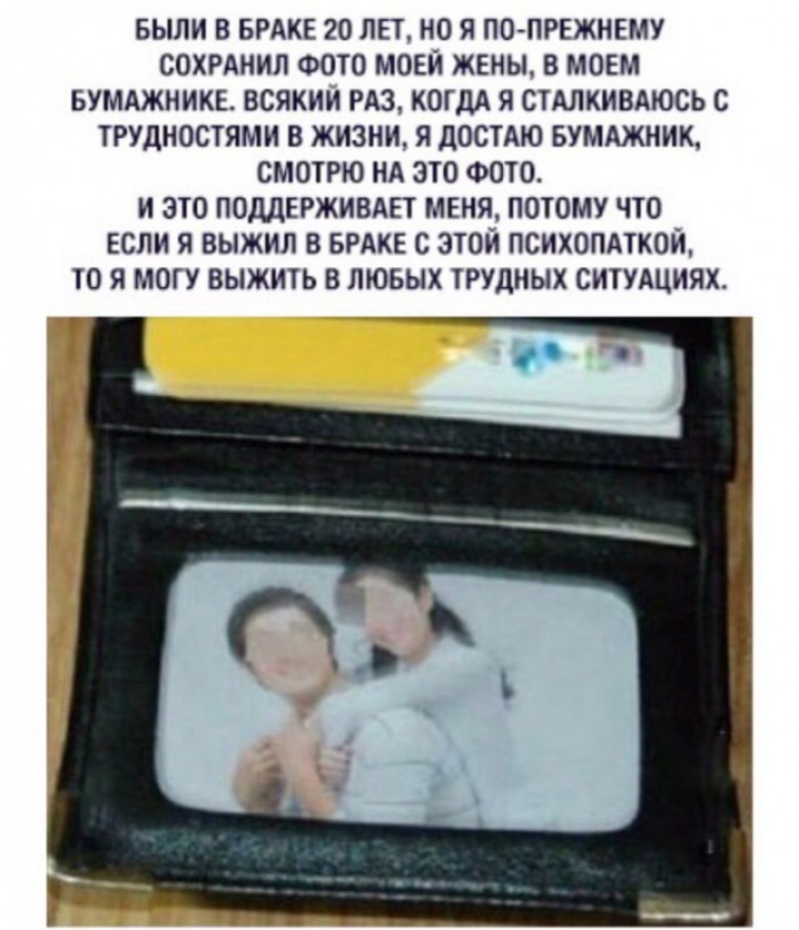 БЫЛИ В БРАКЕ 20 ЛЕТ НО Я ПОПРЕЖНЕМУ СОХРАНИЛ ФОТО МОЕЙ ЖЕНЫ 8 МОЕМ БУМАЖНИКЕ ВСЯКИИ РАЗ КШДА Я СТАЛКИВАЮСЬ С ТРУДНОСТЯМИ В ЖИЗНИ Я ДОСТАЮ БУМАЖНИК СМОТРЮ НА ЗТО ФОТО И ЭТО ПОДДЕРЖИВАЕТ МЕНЯ ПОТОМУ ЧТО ЕСЛИ Я ВЫЖИЛ В БРАКЕ С ЭТОЙ ПСИХОПАТКОИ ТО Я МОГУ ВЫЖИТЬ В ЛЮБЫХ ТРУДНЫХ СИТУАЦИЯХ