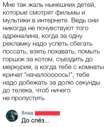 Мне так жаль нынешних детей которые смотрят фильмы и мультики в интернете Ведь они никогда не почувствуют того адреналина когда за одну рекламку надо успеть сбегать поссать взять похавать помыть горшок за котом съездить до меркурия а когда тебе с комнаты кричат началоссооось тебе надо добежать за долю секунды до телека чтоб ничего не пропустить Влед ИНН До слёз
