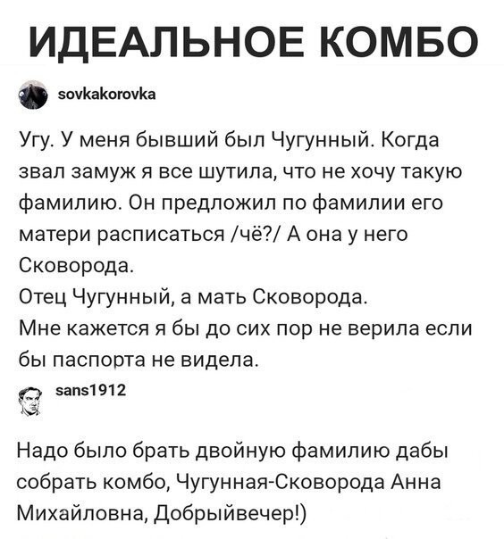 ИДЕАЛЬНОЕ КОМБО ИЖЖОЮИКЦ Угу У меня бывший был Чугунный Когда звал замуж 51 все шутила что не хочу такую фамилию Он предложил по фамилии его матери расписаться чё А она у него Сковорода Отец Чугунный а мать Сковорода Мне кажется я бы до сих пор не верила если бы паспорта не видела ипг1912 Надо было брать двойную фамилию дабы собрать комбо ЧугуннаяЮкоаорода Анна Михайловна Добрыйаечер