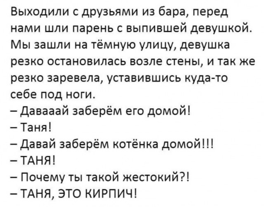 Выходили друзьями из бара перед нами шли парень выпившей девушкой Мы зашли на тёмную улицу девушка резко остановилась возле стены и так же резко заревела уставившись куда то себе под ноги Давааай заберём его домой Таня давай заберём котёнка домой ТАНЯ Почему ты такой жестокий ТАНЯ ЭТО КИРПИЧ