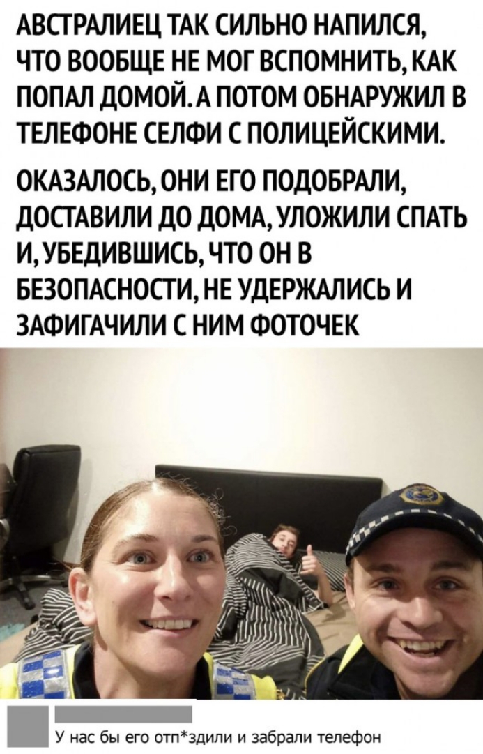 АВСТРАЛИЕЦ ТАК СИЛЬНО НАПИЛСЯ ЧТО ВООБЩЕ НЕ МОГ ВСПОМНИТЬ КАК ПОПАЛ дОМОЙА ПОТОМ ОБНАРУЖИЛ В ТЕЛЕФОНЕ СЕЛФИ С ПОЛИЦЕЙСКИМИ ОКАЗАЛОСЬ ОНИ ЕГО ПОДОБРАЛИ дОСТАВИЛИ дО дОМАУЛ0ЖИЛИ СПАТЬ ИУБЕДИВШИСЬ ЧТО ОН В БЕЗОПАСНОСТИ НЕ УДЕРЖАЛИСЬ И ЗАФИГАЧИЛИ С НИМ ФОТОЧЕК у на бы его шпздипи и забрали телефон