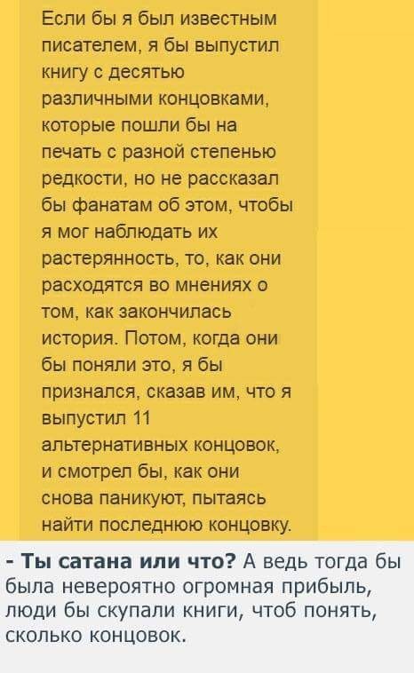 Если бы я был известным писателем я бы выпустил книгу с десятью различными концовками которые пощпи бы на печать с разной степенью редкости но не рассказал бы фанатам об этом чтобы я мог наблюдать их растерянность то как они расходтся во мнениях о том как закончилась история Потом когда они бы поняли это я бы признался сказав им что я выпустил 11 альтернативных концовок и смотрел бы как они снова 