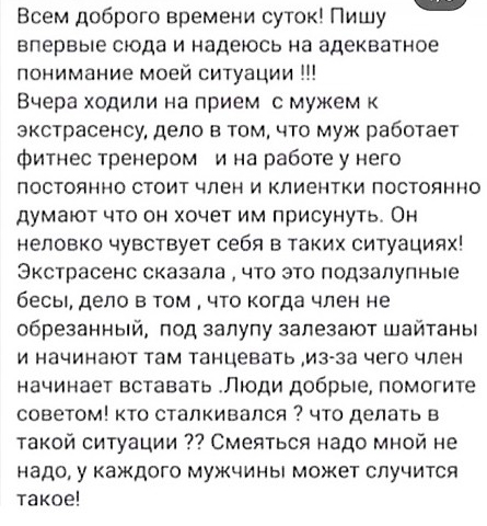 Всем доброго времени суток Пишу впервые сюда и надеюсь на адекватное понимание моей ситуации Вчера ходили на прием с мужем к экстрасенсу дело в том что муж работает фитнес тренером и на работе у него постоянно стоит член и клиентки постоянно думают что он хочет им присунуть Он неловко чувствует себя в таких ситуациях Экстрасенс сказала что это подзалупные бесы дело в том что когда член не обрезанн