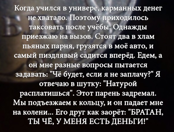моё авто и самый пиздлявый садится вперёд Едем а он мне разные вопросы пытается задавать Чё будет если я не заплачу Я отвечаю в шутку Натурой расплатишься Этот парень задремал МЫ подъезжаем к кольцу и он падает мне на колени Его друг как заорёт БРАТАН ТЫ ЧЁ У МЕНЯ ЕСТЬ ДЕНЬГИ