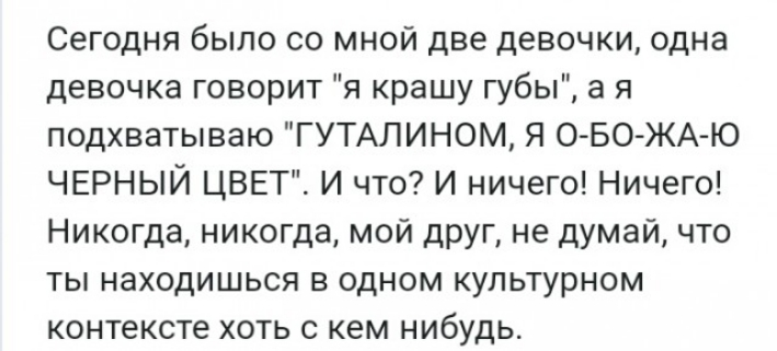 Сегодня было со мной две девочки одна девочка говорит я крашу губы а я подхватываю ГУТАЛИНОМ Я О БО ЖА Ю ЧЕРНЫЙ ЦВЕТ И что И ничего Ничего Никогда никогда мой друг не думай что ты находишься в одном культурном контексте хоть с кем нибудь